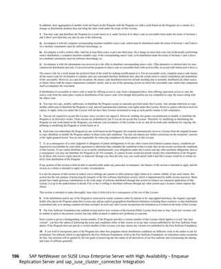 In addition, mere aggregation of another work not based on the Program with the Program (or with a work based on the Program) on a volume of a
               storage or distribution medium does not bring the other work under the scope of this License.

               3. You may copy and distribute the Program (or a work based on it, under Section 2) in object code or executable form under the terms of Sections 1
               and 2 above provided that you also do one of the following:

               a) Accompany it with the complete corresponding machine-readable source code, which must be distributed under the terms of Sections 1 and 2 above
               on a medium customarily used for software interchange; or,

               b) Accompany it with a written offer, valid for at least three years, to give any third party, for a charge no more than your cost of physically performing
               source distribution, a complete machine-readable copy of the corresponding source code, to be distributed under the terms of Sections 1 and 2 above
               on a medium customarily used for software interchange; or,

               c) Accompany it with the information you received as to the offer to distribute corresponding source code. (This alternative is allowed only for non-
               commercial distribution and only if you received the program in object code or executable form with such an offer, in accord with Subsection b above.)

               The source code for a work means the preferred form of the work for making modifications to it. For an executable work, complete source code means
               all the source code for all modules it contains, plus any associated interface definition files, plus the scripts used to control compilation and installation
               of the executable. However, as a special exception, the source code distributed need not include anything that is normally distributed (in either source
               or binary form) with the major components (compiler, kernel, and so on) of the operating system on which the executable runs, unless that component
               itself accompanies the executable.

               If distribution of executable or object code is made by offering access to copy from a designated place, then offering equivalent access to copy the
               source code from the same place counts as distribution of the source code, even though third parties are not compelled to copy the source along with
               the object code.

               4. You may not copy, modify, sublicense, or distribute the Program except as expressly provided under this License. Any attempt otherwise to copy,
               modify, sublicense or distribute the Program is void, and will automatically terminate your rights under this License. However, parties who have received
               copies, or rights, from you under this License will not have their licenses terminated so long as such parties remain in full compliance.

               5. You are not required to accept this License, since you have not signed it. However, nothing else grants you permission to modify or distribute the
               Program or its derivative works. These actions are prohibited by law if you do not accept this License. Therefore, by modifying or distributing the
               Program (or any work based on the Program), you indicate your acceptance of this License to do so, and all its terms and conditions for copying, dis-
               tributing or modifying the Program or works based on it.

               6. Each time you redistribute the Program (or any work based on the Program), the recipient automatically receives a license from the original licensor
               to copy, distribute or modify the Program subject to these terms and conditions. You may not impose any further restrictions on the recipients’ exercise
               of the rights granted herein. You are not responsible for enforcing compliance by third parties to this License.

               7. If, as a consequence of a court judgment or allegation of patent infringement or for any other reason (not limited to patent issues), conditions are
               imposed on you (whether by court order, agreement or otherwise) that contradict the conditions of this License, they do not excuse you from the conditions
               of this License. If you cannot distribute so as to satisfy simultaneously your obligations under this License and any other pertinent obligations, then as
               a consequence you may not distribute the Program at all. For example, if a patent license would not permit royalty-free redistribution of the Program
               by all those who receive copies directly or indirectly through you, then the only way you could satisfy both it and this License would be to refrain en-
               tirely from distribution of the Program.

               If any portion of this section is held invalid or unenforceable under any particular circumstance, the balance of the section is intended to apply and the
               section as a whole is intended to apply in other circumstances.

               It is not the purpose of this section to induce you to infringe any patents or other property right claims or to contest validity of any such claims; this
               section has the sole purpose of protecting the integrity of the free software distribution system, which is implemented by public license practices. Many
               people have made generous contributions to the wide range of software distributed through that system in reliance on consistent application of that
               system; it is up to the author/donor to decide if he or she is willing to distribute software through any other system and a licensee cannot impose that
               choice.

               This section is intended to make thoroughly clear what is believed to be a consequence of the rest of this License.

               8. If the distribution and/or use of the Program is restricted in certain countries either by patents or by copyrighted interfaces, the original copyright
               holder who places the Program under this License may add an explicit geographical distribution limitation excluding those countries, so that distribution
               is permitted only in or among countries not thus excluded. In such case, this License incorporates the limitation as if written in the body of this License.

               9. The Free Software Foundation may publish revised and/or new versions of the General Public License from time to time. Such new versions will
               be similar in spirit to the present version, but may differ in detail to address new problems or concerns.

               Each version is given a distinguishing version number. If the Program specifies a version number of this License which applies to it and “any later
               version”, you have the option of following the terms and conditions either of that version or of any later version published by the Free Software Foun-
               dation. If the Program does not specify a version number of this License, you may choose any version ever published by the Free Software Foundation.

               10. If you wish to incorporate parts of the Program into other free programs whose distribution conditions are different, write to the author to ask for
               permission. For software which is copyrighted by the Free Software Foundation, write to the Free Software Foundation; we sometimes make exceptions
               for this. Our decision will be guided by the two goals of preserving the free status of all derivatives of our free software and of promoting the sharing
               and reuse of software generally.




106        SAP NetWeaver on SUSE Linux Enterprise Server with High Availability - Enqueue
      Replication Server and sap_suse_cluster_connector Integration
 