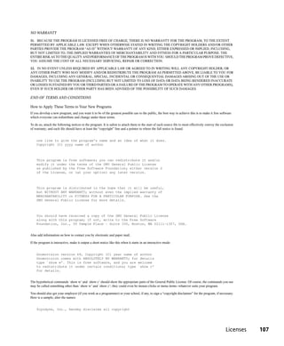 NO WARRANTY
11. BECAUSE THE PROGRAM IS LICENSED FREE OF CHARGE, THERE IS NO WARRANTY FOR THE PROGRAM, TO THE EXTENT
PERMITTED BY APPLICABLE LAW. EXCEPT WHEN OTHERWISE STATED IN WRITING THE COPYRIGHT HOLDERS AND/OR OTHER
PARTIES PROVIDE THE PROGRAM “AS IS” WITHOUT WARRANTY OF ANY KIND, EITHER EXPRESSED OR IMPLIED, INCLUDING,
BUT NOT LIMITED TO, THE IMPLIED WARRANTIES OF MERCHANTABILITY AND FITNESS FOR A PARTICULAR PURPOSE. THE
ENTIRE RISK AS TO THE QUALITY AND PERFORMANCE OF THE PROGRAM IS WITH YOU. SHOULD THE PROGRAM PROVE DEFECTIVE,
YOU ASSUME THE COST OF ALL NECESSARY SERVICING, REPAIR OR CORRECTION.

12. IN NO EVENT UNLESS REQUIRED BY APPLICABLE LAW OR AGREED TO IN WRITING WILL ANY COPYRIGHT HOLDER, OR
ANY OTHER PARTY WHO MAY MODIFY AND/OR REDISTRIBUTE THE PROGRAM AS PERMITTED ABOVE, BE LIABLE TO YOU FOR
DAMAGES, INCLUDING ANY GENERAL, SPECIAL, INCIDENTAL OR CONSEQUENTIAL DAMAGES ARISING OUT OF THE USE OR
INABILITY TO USE THE PROGRAM (INCLUDING BUT NOT LIMITED TO LOSS OF DATA OR DATA BEING RENDERED INACCURATE
OR LOSSES SUSTAINED BY YOU OR THIRD PARTIES OR A FAILURE OF THE PROGRAM TO OPERATE WITH ANY OTHER PROGRAMS),
EVEN IF SUCH HOLDER OR OTHER PARTY HAS BEEN ADVISED OF THE POSSIBILITY OF SUCH DAMAGES.

END OF TERMS AND CONDITIONS

How to Apply These Terms to Your New Programs
If you develop a new program, and you want it to be of the greatest possible use to the public, the best way to achieve this is to make it free software
which everyone can redistribute and change under these terms.

To do so, attach the following notices to the program. It is safest to attach them to the start of each source file to most effectively convey the exclusion
of warranty; and each file should have at least the “copyright” line and a pointer to where the full notice is found.


    one line to give the program’s name and an idea of what it does.
    Copyright (C) yyyy name of author



    This program is          free software; you can redistribute it and/or
    modify it under          the terms of the GNU General Public License
    as published by          the Free Software Foundation; either version 2
    of the License,          or (at your option) any later version.



    This program is distributed in the hope that it will be useful,
    but WITHOUT ANY WARRANTY; without even the implied warranty of
    MERCHANTABILITY or FITNESS FOR A PARTICULAR PURPOSE. See the
    GNU General Public License for more details.



    You should have received a copy of the GNU General Public License
    along with this program; if not, write to the Free Software
    Foundation, Inc., 59 Temple Place - Suite 330, Boston, MA 02111-1307, USA.


Also add information on how to contact you by electronic and paper mail.

If the program is interactive, make it output a short notice like this when it starts in an interactive mode:


    Gnomovision version 69, Copyright (C) year name of author
    Gnomovision comes with ABSOLUTELY NO WARRANTY; for details
    type `show w’. This is free software, and you are welcome
    to redistribute it under certain conditions; type `show c’
    for details.


The hypothetical commands `show w’ and `show c’ should show the appropriate parts of the General Public License. Of course, the commands you use
may be called something other than `show w’ and `show c’; they could even be mouse-clicks or menu items--whatever suits your program.

You should also get your employer (if you work as a programmer) or your school, if any, to sign a “copyright disclaimer” for the program, if necessary.
Here is a sample; alter the names:


    Yoyodyne, Inc., hereby disclaims all copyright




                                                                                                                                                      Licenses   107
 
