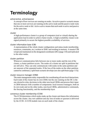 Terminology
active/active, active/passive
    A concept of how services are running on nodes. An active-passive scenario means
    that one or more services are running on the active node and the passive node waits
    for the active node to fail. Active-active means that each node is active and passive
    at the same time.

cluster
    A high-performance cluster is a group of computers (real or virtual) sharing the
    application load in order to achieve faster results. A high-availability cluster is de-
    signed primarily to secure the highest possible availability of services.

cluster information base (CIB)
    A representation of the whole cluster configuration and status (node membership,
    resources, constraints, etc.) written in XML and residing in memory. A master CIB
    is kept and maintained on the designated coordinator (DC) (page 110) and replicated
    to the other nodes.

cluster partition
    Whenever communication fails between one or more nodes and the rest of the
    cluster, a cluster partition occurs. The nodes of a cluster are split in partitions but
    are still alive. They can only communicate with nodes in the same partition and
    are unaware of the separated nodes. If the loss of the nodes on the other partition
    cannot be confirmed, a split brain scenario develops (see also split brain (page 113)).

cluster resource manager (CRM)
    The main management entity responsible for coordinating all non-local interactions.
    Each node of the cluster has its own CRM, but the one running on the DC is the
    one elected to relay decisions to the other non-local CRMs and process their input.
    A CRM interacts with a number of components: local resource managers, both on
    its own node and on the other nodes, non-local CRMs, administrative commands,
    the fencing functionality, and the membership layer.

consensus cluster membership (CCM)
   The CCM determines which nodes make up the cluster and shares this information
   across the cluster. Any new addition and any loss of nodes or quorum is delivered
   by the CCM. A CCM module runs on each node of the cluster.
 