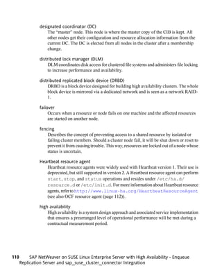 designated coordinator (DC)
                   The “master” node. This node is where the master copy of the CIB is kept. All
                   other nodes get their configuration and resource allocation information from the
                   current DC. The DC is elected from all nodes in the cluster after a membership
                   change.

               distributed lock manager (DLM)
                    DLM coordinates disk access for clustered file systems and administers file locking
                    to increase performance and availability.

               distributed replicated block device (DRBD)
                    DRBD is a block device designed for building high availability clusters. The whole
                    block device is mirrored via a dedicated network and is seen as a network RAID-
                    1.

               failover
                    Occurs when a resource or node fails on one machine and the affected resources
                    are started on another node.

               fencing
                   Describes the concept of preventing access to a shared resource by isolated or
                   failing cluster members. Should a cluster node fail, it will be shut down or reset to
                   prevent it from causing trouble. This way, resources are locked out of a node whose
                   status is uncertain.

               Heartbeat resource agent
                  Heartbeat resource agents were widely used with Heartbeat version 1. Their use is
                  deprecated, but still supported in version 2. A Heartbeat resource agent can perform
                  start, stop, and status operations and resides under /etc/ha.d/
                  resource.d or /etc/init.d. For more information about Heartbeat resource
                  agents, refer to http://www.linux-ha.org/HeartbeatResourceAgent
                  (see also OCF resource agent (page 112)).

               high availability
                   High availability is a system design approach and associated service implementation
                   that ensures a prearranged level of operational performance will be met during a
                   contractual measurement period.




110        SAP NetWeaver on SUSE Linux Enterprise Server with High Availability - Enqueue
      Replication Server and sap_suse_cluster_connector Integration
 