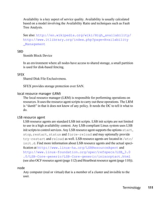 Availability is a key aspect of service quality. Availability is usually calculated
    based on a model involving the Availability Ratio and techniques such as Fault
    Tree Analysis.

    See also: http://en.wikipedia.org/wiki/High_availability/
    http://www.itlibrary.org/index.php?page=Availability
    _Management

SBD
   Stonith Block Device

    In an environment where all nodes have access to shared storage, a small partition
    is used for disk-based fencing.

SFEX
   Shared Disk File Exclusiveness.

    SFEX provides storage protection over SAN.

local resource manager (LRM)
    The local resource manager (LRM) is responsible for performing operations on
    resources. It uses the resource agent scripts to carry out these operations. The LRM
    is “dumb” in that it does not know of any policy. It needs the DC to tell it what to
    do.

LSB resource agent
    LSB resource agents are standard LSB init scripts. LSB init scripts are not limited
    to use in a high availability context. Any LSB-compliant Linux system uses LSB
    init scripts to control services. Any LSB resource agent supports the options start,
    stop, restart, status and force-reload and may optionally provide
    try-restart and reload as well. LSB resource agents are located in /etc/
    init.d. Find more information about LSB resource agents and the actual speci-
    fication at http://www.linux-ha.org/LSBResourceAgent and
    http://www.linux-foundation.org/spec/refspecs/LSB_3.0
    .0/LSB-Core-generic/LSB-Core-generic/iniscrptact.html
    (see also OCF resource agent (page 112) and Heartbeat resource agent (page 110)).

node
   Any computer (real or virtual) that is a member of a cluster and invisible to the
   user.


                                                                                 Terminology   111
 