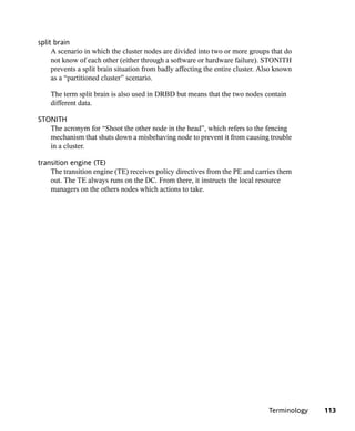 split brain
     A scenario in which the cluster nodes are divided into two or more groups that do
     not know of each other (either through a software or hardware failure). STONITH
     prevents a split brain situation from badly affecting the entire cluster. Also known
     as a “partitioned cluster” scenario.

    The term split brain is also used in DRBD but means that the two nodes contain
    different data.

STONITH
   The acronym for “Shoot the other node in the head”, which refers to the fencing
   mechanism that shuts down a misbehaving node to prevent it from causing trouble
   in a cluster.

transition engine (TE)
    The transition engine (TE) receives policy directives from the PE and carries them
    out. The TE always runs on the DC. From there, it instructs the local resource
    managers on the others nodes which actions to take.




                                                                                 Terminology   113
 
