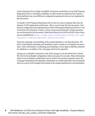 Linux Enterprise Server High Availability Extension would allow to run SAP Enqueue
              Replication Server with high availability on other hardware platforms like System z.
              Such platforms may need different configuration parameters that are not explained in
              this document.

              To decide if SAP Enqueue Replication Server fits for a given situation falls into the
              domain of SAP application architecture. This is out of scope for this document. Also
              general configuration and administration of the SAP Enqueue Replication Server is not
              covered by this document. Finally, system sizing and performance related questions
              are not discussed in this document. More Best Practices for SAP on SUSE Linux Enter-
              prise are published at https://www.suse.com/products/sles-for-sap/
              resource-library/sap-best-practices.html.

              Selection, planning, and installing of the needed database is not described here. We
              refer to the database planning and installation where it helps to accomplish our proce-
              dures. More information on planning and installing a Linux high availability platform
              for databases is available at the web pages listed in the appendix.

              Setting up a multipath connection to the SAN storage is not described here in detail.
              We refer to the multipath configuration where necessary for our tasks. More information
              about Linux multipath configuration can be found in the product manuals and at the
              web pages mentioned in the appendix. Information on connecting SUSE Linux Enterprise
              Server to a given SAN storage can be found in the storage manufacturer's documentation.




6      SAP NetWeaver on SUSE Linux Enterprise Server with High Availability - Enqueue Replica-
    tion Server and sap_suse_cluster_connector Integration
 