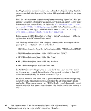 SAP Applications is more convenient because all needed packages including the cluster
              packages and SAP-related packages like the java JDK are already included in one single
              product.

              SLES for SAP includes SUSE Linux Enterprise Server Priority Support for SAP Appli-
              cations. This support offering provides customers with a single support point of entry,
              from the operating system through the application (http://www.novell.com/
              docrep/2007/05/4611143_f_en.pdf). SLES for SAP also includes Extended
              Service Pack Overlap Support. Find more details about SLES for SAP at http://
              www.novell.com/products/sles-for-sap.html.

              In this document, SUSE Linux Enterprise Server for SAP Applications 11 SP2 with
              updates from Novell Customer Center is used.

              The following current SUSE Linux Enterprise Server systems including all service
              packs (SP) are certified as 64-bit version for SAP:

              • SUSE Linux Enterprise Server for SAP Applications 11 for AMD64 and Intel EM64T,

              • SUSE Linux Enterprise Server 11 for AMD64 and Intel EM64T,

              • SUSE Linux Enterprise Server 11 for IBM Power,

              • SUSE Linux Enterprise Server 11 for IBM System z,

              • SUSE Linux Enterprise Server 11 for Intel ia64.

              SAP and SUSE are working together to ensure that SUSE Linux Enterprise Server
              service packs always match the certification of the respective product. In fact, SAP
              recommends always using the latest available service pack.

              SUSE will provide at least seven years of general support for platform and operating
              system products, including its revisions, starting on the date of a product's general
              availability. When general support ends, SUSE will offer extended support for a mini-
              mum of two years. This gives SAP customers a long installation run-time, ensuring a
              low TCO.




12      SAP NetWeaver on SUSE Linux Enterprise Server with High Availability - Enqueue
     Replication Server and sap_suse_cluster_connector Integration
 