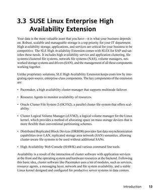 3.3 SUSE Linux Enterprise High
    Availability Extension
Your data is the most valuable asset that you have—it is what your business depends
on. Robust, scalable and manageable storage is a top priority for your IT department.
High availability storage, applications, and services are critical for your business to be
competitive. The SLE High Availability Extension comes with SLES for SAP and sat-
isfies these needs. It includes high availability service and application clustering, file
systems/clustered file systems, network file systems (NAS), volume managers, net-
worked storage systems and drivers (SAN), and the management of all these components
working together.

Unlike proprietary solutions, SLE High Availability Extension keeps costs low by inte-
grating open source, enterprise-class components. The key components of the extension
are:

• Pacemaker, a high availability cluster manager that supports multinode failover.

• Resource Agents to monitor availability of resources.

• Oracle Cluster File System 2 (OCFS2), a parallel cluster file system that offers scal-
  ability.

• Cluster Logical Volume Manager (cLVM2), a logical volume manager for the Linux
  kernel, which provides a method of allocating space on mass storage devices that is
  more flexible than conventional partitioning schemes.

• Distributed Replicated Block Devices (DRBD8) provides fast data resynchronization
  capabilities over LAN, replicated storage area network (SAN) semantics, allowing
  cluster-aware file systems to be used without additional SANs.

• High Availability Web Console (HAWK) and various command line tools.

Availability is a result of the interaction of cluster software with application services
at the front and the operating system and hardware resources at the backend. Following
this basic idea, cluster software like Pacemaker uses a lot of modules, such as services,
resource agents, a messaging layer, network and file system availability, and a stable
Linux kernel designed and configured for productive server systems in data centers.



                                                                                   Introduction   13
 