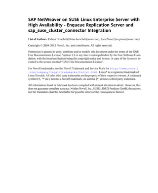 SAP NetWeaver on SUSE Linux Enterprise Server with
High Availability - Enqueue Replication Server and
sap_suse_cluster_connector Integration
List of Authors: Fabian Herschel (fabian.herschel@suse.com), Lars Pinne (lars.pinne@suse.com)

Copyright © 2010–2012 Novell, Inc. and contributors. All rights reserved.

Permission is granted to copy, distribute and/or modify this document under the terms of the GNU
Free Documentation License, Version 1.2 or any later version published by the Free Software Foun-
dation; with the Invariant Section being this copyright notice and license. A copy of the license is in-
cluded in the section entitled “GNU Free Documentation License”.

For Novell trademarks, see the Novell Trademark and Service Mark list http://www.novell
.com/company/legal/trademarks/tmlist.html. Linux* is a registered trademark of
Linus Torvalds. All other third party trademarks are the property of their respective owners. A trademark
symbol (®, ™ etc.) denotes a Novell trademark; an asterisk (*) denotes a third party trademark.

All information found in this book has been compiled with utmost attention to detail. However, this
does not guarantee complete accuracy. Neither Novell, Inc., SUSE LINUX Products GmbH, the authors,
nor the translators shall be held liable for possible errors or the consequences thereof.
 