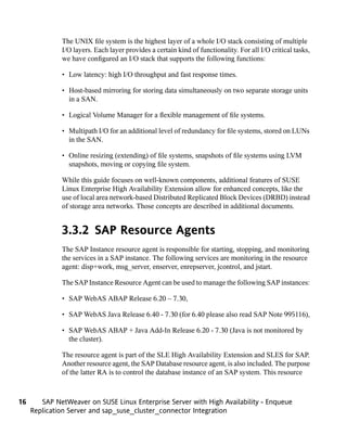 The UNIX file system is the highest layer of a whole I/O stack consisting of multiple
              I/O layers. Each layer provides a certain kind of functionality. For all I/O critical tasks,
              we have configured an I/O stack that supports the following functions:

              • Low latency: high I/O throughput and fast response times.

              • Host-based mirroring for storing data simultaneously on two separate storage units
                in a SAN.

              • Logical Volume Manager for a flexible management of file systems.

              • Multipath I/O for an additional level of redundancy for file systems, stored on LUNs
                in the SAN.

              • Online resizing (extending) of file systems, snapshots of file systems using LVM
                snapshots, moving or copying file system.

              While this guide focuses on well-known components, additional features of SUSE
              Linux Enterprise High Availability Extension allow for enhanced concepts, like the
              use of local area network-based Distributed Replicated Block Devices (DRBD) instead
              of storage area networks. Those concepts are described in additional documents.


              3.3.2 SAP Resource Agents
              The SAP Instance resource agent is responsible for starting, stopping, and monitoring
              the services in a SAP instance. The following services are monitoring in the resource
              agent: disp+work, msg_server, enserver, enrepserver, jcontrol, and jstart.

              The SAP Instance Resource Agent can be used to manage the following SAP instances:

              • SAP WebAS ABAP Release 6.20 – 7.30,

              • SAP WebAS Java Release 6.40 - 7.30 (for 6.40 please also read SAP Note 995116),

              • SAP WebAS ABAP + Java Add-In Release 6.20 - 7.30 (Java is not monitored by
                the cluster).

              The resource agent is part of the SLE High Availability Extension and SLES for SAP.
              Another resource agent, the SAP Database resource agent, is also included. The purpose
              of the latter RA is to control the database instance of an SAP system. This resource



16      SAP NetWeaver on SUSE Linux Enterprise Server with High Availability - Enqueue
     Replication Server and sap_suse_cluster_connector Integration
 