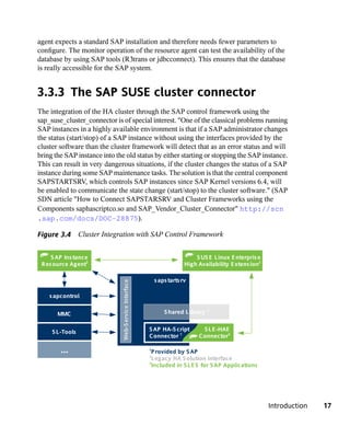 agent expects a standard SAP installation and therefore needs fewer parameters to
configure. The monitor operation of the resource agent can test the availability of the
database by using SAP tools (R3trans or jdbcconnect). This ensures that the database
is really accessible for the SAP system.


3.3.3 The SAP SUSE cluster connector
The integration of the HA cluster through the SAP control framework using the
sap_suse_cluster_connector is of special interest. "One of the classical problems running
SAP instances in a highly available environment is that if a SAP administrator changes
the status (start/stop) of a SAP instance without using the interfaces provided by the
cluster software than the cluster framework will detect that as an error status and will
bring the SAP instance into the old status by either starting or stopping the SAP instance.
This can result in very dangerous situations, if the cluster changes the status of a SAP
instance during some SAP maintenance tasks. The solution is that the central component
SAPSTARTSRV, which controls SAP instances since SAP Kernel versions 6.4, will
be enabled to communicate the state change (start/stop) to the cluster software." (SAP
SDN article "How to Connect SAPSTARSRV and Cluster Frameworks using the
Components saphascriptco.so and SAP_Vendor_Cluster_Connector" http://scn
.sap.com/docs/DOC-28875).

Figure 3.4 Cluster Integration with SAP Control Framework


    S AP Ins tance                                                           S US E L inux E nterpris e
 Res ource Agent3                                                        High Availability E xtens ion3

                                                            s aps tarts rv
                               Web-S ervice Interface




    s apcontrol

                                                                                   2
       MMC                                                      S hared L ibrary


     S L -Tools                                         S AP HA-S cript        S L E -HAE
                                                        Connector 1           Connector3

        ...                                             1
                                                          P rovided by S AP
                                                        2
                                                          L egacy HA S olution Interface
                                                        3
                                                          Included in S L E S for S AP Applications




                                                                                                          Introduction   17
 
