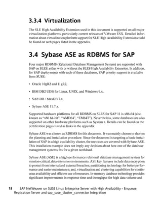3.3.4 Virtualization
              The SLE High Availability Extension used in this document is supported on all major
              virtualization platforms, particularly current releases of VMware ESX. Detailed infor-
              mation about virtualization platform support for SLE High Availability Extension could
              be found on web pages listed in the appendix.



              3.4 Sybase ASE as RDBMS for SAP
              Four major RDBMS (Relational Database Management System) are supported with
              SAP on SLES, either with or without the SLES High Availability Extension. In addition,
              for SAP deployments with each of these databases, SAP priority support is available
              from SUSE:

              • Oracle 10gR2 and 11gR2,

              • IBM DB2 UDB for Linux, UNIX, and Windows 9.x,

              • SAP-DB / MaxDB 7.x,

              • Sybase ASE 15.7.x.

              Supported hardware platforms for all RDBMS on SLES for SAP 11 is x86-64 (also
              known as “x86 64-bit”, “AMD64”, “EM64T”). Nevertheless, some databases are also
              supported on other hardware platforms such as System z. Details can be found on the
              certification pages listed as links in the appendix.

              Sybase ASE was chosen as RDBMS for this document. It was mainly chosen to shorten
              the planning and installation procedure. Since the document is targeting a basic instal-
              lation of SAP in a high availability cluster, the use cases are covered with Sybase ASE.
              This installation example does not imply any decision about how one of the database
              management systems fits for a given workload.

              Sybase ASE (ASE) is a high-performance relational database management system for
              mission-critical, data-intensive environments. ASE key features include data encryption
              to protect from internal and external breaches; partitioning technology for better perfor-
              mance and easier maintenance; and, virtualization and clustering capabilities for contin-
              uous availability and efficient use of resources. In-memory database technology provides
              significant improvements in response time and throughput for high data volume and


18      SAP NetWeaver on SUSE Linux Enterprise Server with High Availability - Enqueue
     Replication Server and sap_suse_cluster_connector Integration
 