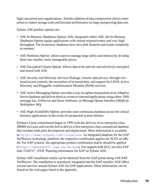 high concurrent user organizations. And the addition of data compression allows enter-
prises to reduce storage costs and increase performance on large and growing data sets.

Sybase ASE product options are:

• ASE In-Memory Databases Option: fully integrated within ASE, the In-Memory
  Databases Option equips applications with instant responsiveness and very high
  throughput. The in-memory databases have zero-disk footprint and reside completely
  in memory.

• ASE Partitions Option: allows users to manage large tables and indexes by dividing
  them into smaller, more manageable pieces.

• ASE Encrypted Column Option: Allows data to be natively and selectively encrypted
  and stored with ASE.

• ASE Security and Directory Services Package: ensures data privacy through row-
  based access controls, the encryption of in-transit data, and support for LDAP, Active
  Directory and Pluggable Authentication Modules (PAM) services.

• ASE Active Messaging Option: provides a way to capture transactions in an Adaptive
  Server database and deliver them as events to external applications using either: JMS
  message bus, EAServer and Sonic Software; or Message Queue Interface (MQI) by
  WebSphere MQ.

• ASE High Availability Option: provides near continuous database access for critical
  business applications in the event of unexpected system failures.

Sybase's Linux commitment began in 1999 with the delivery of an enterprise-class
DBMS on Linux and was the first to deliver a free enterprise-class commercial database
that includes both pilot development and deployment. More information is available
at: http://www.sybase.com/linux/ase. As integrated database for the SAP
NetWeaver technology platform, the respective certification applies for SLES on x86-
64. For SAP systems, the appropriate product certification matrix should be applied
(https://websmp201.sap-ag.de/pam). For support with SLE, see also SAP
note 1554717 - SYB: Planning information for SAP on Sybase ASE.

Sybase ASE installation media can be obtained from the SAP portal along with SAP
NetWeaver. The installation is seamlessly integrated into the SAP installer. SAP offers
several services around Sybase ASE for SAP applications. More information can be
found on the web pages listed in the appendix.


                                                                                 Introduction   19
 