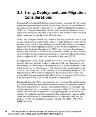 3.5 Sizing, Deployment, and Migration
                  Considerations
              Running SAP workloads in SUSE Linux Enterprise Server can reduce the TCO consid-
              erably. Through the homogenization of the data center (and thus the consolidation of
              resources), cost savings can be achieved even for highly specialized SAP installations.
              SUSE Linux Enterprise Server is very well prepared for automated installation and
              deployment, making it easy to deploy many servers. SUSE provides tools for managing
              updates and releases to ease day-to-day administration.

              SUSE Linux Enterprise Server is very capable of providing the base for small or large
              systems. Customers run smaller central instances or larger distributed systems all with
              the same system base. It is quite possible to run multiple SAP instances in parallel on
              one system even when using high availability clusters. An increasing number of instal-
              lations is done in virtualized environments. SUSE Linux Enterprise Server fits very
              well into such scenarios. SLES, SLE High Availability Extension, and SLES for SAP
              are supported on all major virtualization platforms. For information about virtualization
              platform support for SAP NetWeaver, please refer to SAP Note 1122387.

              SAP requests that system sizing is done by the hardware vendor. SUSE has good rela-
              tionships with many hardware vendors to make sure SUSE Linux Enterprise Server
              runs smoothly on a broad range of enterprise servers fit to run SAP workloads. SUSE
              and its partners are providing customers with solutions to their specific needs when it
              comes to Linux deployment. SUSE consulting has been developing best practices for
              high availability SAP installations and provides this information to customers and
              partners. Basic hardware requirements for a Proof of Concept on setting up SAP Enqueue
              Replication Server with SLES for SAP are given in a later chapter.

              Hundreds of successful SAP to Linux migrations have been made. The results regarding
              cost savings, performance and reliability have exceeded expectations in many instances.
              Since most data centers have adopted a Linux strategy, the know-how for deploying
              and administrating Linux systems is often in place and available. SAP-specific config-
              urations and administration experience is available through SUSE consultation and
              partners. This makes the operating system side of the migration less risky and a ROI
              can be seen within the first six months of migration. SAP provides check lists and
              guidelines for the OS and database migration (see SAP Note 82478 - SAP system
              OS/DB migration).




20      SAP NetWeaver on SUSE Linux Enterprise Server with High Availability - Enqueue
     Replication Server and sap_suse_cluster_connector Integration
 