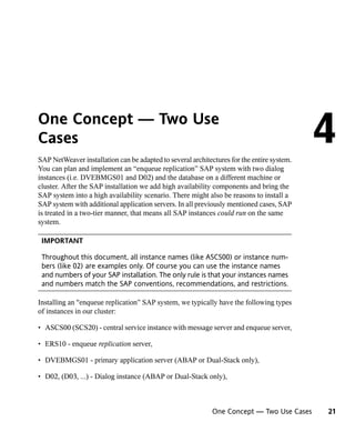 One Concept — Two Use
Cases
SAP NetWeaver installation can be adapted to several architectures for the entire system.
                                                                                            4
You can plan and implement an “enqueue replication” SAP system with two dialog
instances (i.e. DVEBMGS01 and D02) and the database on a different machine or
cluster. After the SAP installation we add high availability components and bring the
SAP system into a high availability scenario. There might also be reasons to install a
SAP system with additional application servers. In all previously mentioned cases, SAP
is treated in a two-tier manner, that means all SAP instances could run on the same
system.

 IMPORTANT

 Throughout this document, all instance names (like ASCS00) or instance num-
 bers (like 02) are examples only. Of course you can use the instance names
 and numbers of your SAP installation. The only rule is that your instances names
 and numbers match the SAP conventions, recommendations, and restrictions.

Installing an "enqueue replication” SAP system, we typically have the following types
of instances in our cluster:

• ASCS00 (SCS20) - central service instance with message server and enqueue server,

• ERS10 - enqueue replication server,

• DVEBMGS01 - primary application server (ABAP or Dual-Stack only),

• D02, (D03, ...) - Dialog instance (ABAP or Dual-Stack only),



                                                             One Concept — Two Use Cases    21
 