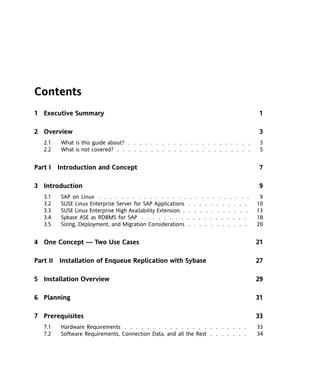 Contents
1 Executive Summary                                                                  1

2 Overview                                                                           3
   2.1   What is this guide about? . . . . . . . . . . . . . . . . . . . . . .        3
   2.2   What is not covered? . . . . . . . . . . . . . . . . . . . . . . . .         5


Part I Introduction and Concept                                                      7

3 Introduction                                                                       9
   3.1   SAP on Linux . . . . . . . . . . . . . . . . . . . . . . . . . . .           9
   3.2   SUSE Linux Enterprise Server for SAP Applications . . . . . . . . . . .     10
   3.3   SUSE Linux Enterprise High Availability Extension . . . . . . . . . . . .   13
   3.4   Sybase ASE as RDBMS for SAP . . . . . . . . . . . . . . . . . . .           18
   3.5   Sizing, Deployment, and Migration Considerations . . . . . . . . . . .      20


4 One Concept — Two Use Cases                                                        21

Part II Installation of Enqueue Replication with Sybase                              27

5 Installation Overview                                                              29

6 Planning                                                                           31

7 Prerequisites                                                                      33
   7.1   Hardware Requirements . . . . . . . . . . . . . . . . . . . . . .           33
   7.2   Software Requirements, Connection Data, and all the Rest . . . . . . .      34
 