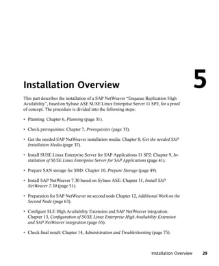 Installation Overview
This part describes the installation of a SAP NetWeaver “Enqueue Replication High
                                                                                            5
Availability”, based on Sybase ASE SUSE Linux Enterprise Server 11 SP2, for a proof
of concept. The procedure is divided into the following steps:

• Planning: Chapter 6, Planning (page 31).

• Check prerequisites: Chapter 7, Prerequisites (page 33).

• Get the needed SAP NetWeaver installation media: Chapter 8, Get the needed SAP
  Installation Media (page 37).

• Install SUSE Linux Enterprise Server for SAP Applications 11 SP2: Chapter 9, In-
  stallation of SUSE Linux Enterprise Server for SAP Applications (page 41).

• Prepare SAN storage for SBD: Chapter 10, Prepare Storage (page 49).

• Install SAP NetWeaver 7.30 based on Sybase ASE: Chapter 11, Install SAP
  NetWeaver 7.30 (page 51).

• Preparation for SAP NetWeaver on second node Chapter 12, Additional Work on the
  Second Node (page 63).

• Configure SLE High Availability Extension and SAP NetWeaver integration:
  Chapter 13, Configuration of SUSE Linux Enterprise High Availability Extension
  and SAP NetWeaver integration (page 65).

• Check final result: Chapter 14, Administration and Troubleshooting (page 75).



                                                                    Installation Overview   29
 