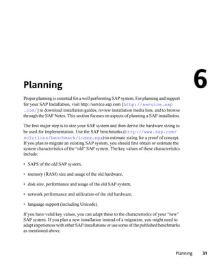 Planning
Proper planning is essential for a well performing SAP system. For planning and support
                                                                                               6
for your SAP Installation, visit http://service.sap.com [http://service.sap
.com/] to download installation guides, review installation media lists, and to browse
through the SAP Notes. This section focuses on aspects of planning a SAP installation.

The first major step is to size your SAP system and then derive the hardware sizing to
be used for implementation. Use the SAP benchmarks (http://www.sap.com/
solutions/benchmark/index.epx) to estimate sizing for a proof of concept.
If you plan to migrate an existing SAP system, you should first obtain or estimate the
system characteristics of the “old” SAP system. The key values of these characteristics
include:

• SAPS of the old SAP system,

• memory (RAM) size and usage of the old hardware,

• disk size, performance and usage of the old SAP system,

• network performance and utilization of the old hardware,

• language support (including Unicode).

If you have valid key values, you can adapt these to the characteristics of your “new”
SAP system. If you plan a new installation instead of a migration, you might need to
adapt experiences with other SAP installations or use some of the published benchmarks
as mentioned above.



                                                                                    Planning   31
 