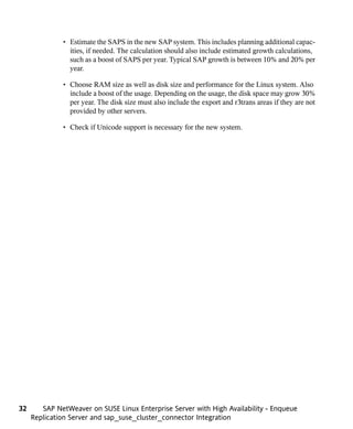 • Estimate the SAPS in the new SAP system. This includes planning additional capac-
                ities, if needed. The calculation should also include estimated growth calculations,
                such as a boost of SAPS per year. Typical SAP growth is between 10% and 20% per
                year.

              • Choose RAM size as well as disk size and performance for the Linux system. Also
                include a boost of the usage. Depending on the usage, the disk space may grow 30%
                per year. The disk size must also include the export and r3trans areas if they are not
                provided by other servers.

              • Check if Unicode support is necessary for the new system.




32      SAP NetWeaver on SUSE Linux Enterprise Server with High Availability - Enqueue
     Replication Server and sap_suse_cluster_connector Integration
 