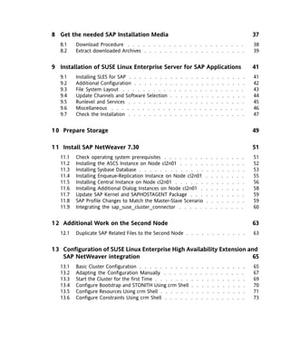 8 Get the needed SAP Installation Media                                                                                     37
   8.1    Download Procedure . . . . . . . . . . . . . . . . . . . . . . .                                                  38
   8.2    Extract downloaded Archives . . . . . . . . . . . . . . . . . . . .                                               39


9 Installation of SUSE Linux Enterprise Server for SAP Applications                                                         41
   9.1    Installing SLES for SAP . . . . . . . . .      . . .      . . .      . . .             . . .             . .      41
   9.2    Additional Configuration . . . . . . . .       . . .      . . .      . . .             . . .             . .      42
   9.3    File System Layout . . . . . . . . . .       . . .      . . .      . . .             . . .             . .        43
   9.4    Update Channels and Software Selection .       . . .      . . .      . . .             . . .             . .      44
   9.5    Runlevel and Services . . . . . . . . .       . . .      . . .      . . .             . . .             . .       45
   9.6    Miscellaneous . . . . . . . . . . . .       . . .      . . .      . . .             . . .             . .         46
   9.7    Check the Installation . . . . . . . . .      . . .      . . .      . . .             . . .             . .       47


1 0 Prepare Storage                                                                                                         49

1 1 Install SAP NetWeaver 7.30                                                                                              51
   11.1   Check operating system prerequisites . . . . . . . .              .     .     .     .     .     .     .     .     51
   11.2   Installing the ASCS Instance on Node cl2n01 . . . . .              .     .     .     .     .     .     .     .    52
   11.3   Installing Sysbase Database . . . . . . . . . . . . .               .     .     .     .     .     .     .     .   53
   11.4   Installing Enqueue-Replication Instance on Node cl2n01             .     .     .     .     .     .     .     .    55
   11.5   Installing Central Instance on Node cl2n01 . . . . . .             .     .     .     .     .     .     .     .    56
   11.6   Installing Additional Dialog Instances on Node cl2n01 .            .     .     .     .     .     .     .     .    58
   11.7   Update SAP Kernel and SAPHOSTAGENT Package . . .                   .     .     .     .     .     .     .     .    59
   11.8   SAP Profile Changes to Match the Master-Slave Scenario             .     .     .     .     .     .     .     .    59
   11.9   Integrating the sap_suse_cluster_connector . . . . .              .     .     .     .     .     .     .     .     60


1 2 Additional Work on the Second Node                                                                                      63
   12.1   Duplicate SAP Related Files to the Second Node . . . . . . . . . . . .                                            63


1 3 Configuration of SUSE Linux Enterprise High Availability Extension and
    SAP NetWeaver integration                                            65
   13.1   Basic Cluster Configuration . . . . . . . . . . .          . .     . .         . .         . .         . .        65
   13.2   Adapting the Configuration Manually . . . . . .           . .     . .         . .         . .         . .         67
   13.3   Start the Cluster for the first Time . . . . . . . .        . .     . .         . .         . .         . .       69
   13.4   Configure Bootstrap and STONITH Using crm Shell .           . .     . .         . .         . .         . .       70
   13.5   Configure Resources Using crm Shell . . . . . . .           . .     . .         . .         . .         . .       71
   13.6   Configure Constraints Using crm Shell . . . . . .          . .     . .         . .         . .         . .        73
 