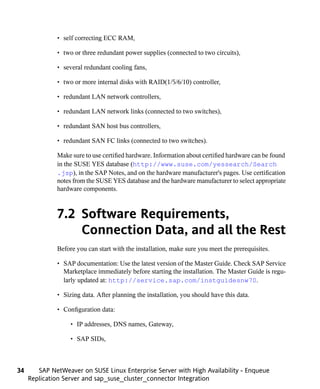• self correcting ECC RAM,

              • two or three redundant power supplies (connected to two circuits),

              • several redundant cooling fans,

              • two or more internal disks with RAID(1/5/6/10) controller,

              • redundant LAN network controllers,

              • redundant LAN network links (connected to two switches),

              • redundant SAN host bus controllers,

              • redundant SAN FC links (connected to two switches).

              Make sure to use certified hardware. Information about certified hardware can be found
              in the SUSE YES database (http://www.suse.com/yessearch/Search
              .jsp), in the SAP Notes, and on the hardware manufacturer's pages. Use certification
              notes from the SUSE YES database and the hardware manufacturer to select appropriate
              hardware components.



              7.2 Software Requirements,
                  Connection Data, and all the Rest
              Before you can start with the installation, make sure you meet the prerequisites.

              • SAP documentation: Use the latest version of the Master Guide. Check SAP Service
                Marketplace immediately before starting the installation. The Master Guide is regu-
                larly updated at: http://service.sap.com/instguidesnw70.

              • Sizing data. After planning the installation, you should have this data.

              • Configuration data:

                   • IP addresses, DNS names, Gateway,

                   • SAP SIDs,



34      SAP NetWeaver on SUSE Linux Enterprise Server with High Availability - Enqueue
     Replication Server and sap_suse_cluster_connector Integration
 