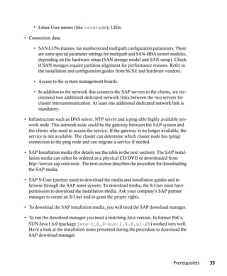 • Linux User names (like <sid>adm), UIDs.

• Connection data:

     • SAN LUNs (names, lun numbers) and multipath configuration parameters. There
       are some special parameter settings for multipath and SAN-HBA kernel modules,
       depending on the hardware setup (SAN storage model and SAN setup). Check
       if SAN storages require partition alignment for performance reasons. Refer to
       the installation and configuration guides from SUSE and hardware vendors.

     • Access to the system management boards.

     • In addition to the network that connects the SAP servers to the clients, we rec-
       ommend two additional dedicated network links between the two servers for
       cluster intercommunication. At least one additional dedicated network link is
       mandatory.

• Infrastructure such as DNS server, NTP server and a ping-able highly available net-
  work node. This network node could be the gateway between the SAP system and
  the clients who need to access the service. If the gateway is no longer available, the
  service is not available. The cluster can determine which cluster node has (ping)
  connection to the ping node and can migrate a service if needed.

• SAP Installation media (for details see the table in the next section). The SAP instal-
  lation media can either be ordered as a physical CD/DVD or downloaded from
  http://service.sap.com/swdc. The next section describes the procedure for downloading
  the SAP media.

• SAP S-User (partner user) to download the media and installation guides and to
  browse through the SAP notes system. To download media, the S-User must have
  permission to download the installation media. Ask your company's SAP partner
  manager to create an S-User and to grant the proper rights.

• To download the SAP installation media, you will need the SAP download manager.

• To run the download manager you need a matching Java version. In former PoCs,
  SUN Java 1.6.0 (package java-1_6_0-sun-1.6.0.u1-26) worked very well.
  Have a look at the installation notes presented during the procedure to download the
  SAP download manager.




                                                                                 Prerequisites   35
 