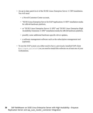 • An up-to-date patch level of the SUSE Linux Enterprise Server 11 SP2 installation.
                You will need:

                   • a Novell Customer Center account,

                   • "SUSE Linux Enterprise Server for SAP Applications 11 SP2" installation media
                     for x86-64 hardware platform,

                   • or "SUSE Linux Enterprise Server 11 SP2" and "SUSE Linux Enterprise High
                     Availability Extension 11 SP2" installation media for x86-64 hardware platform,

                   • possibly some additional hardware-specific driver updates,

                   • a software management software such as the subscription management tool
                     (optional).

              • To test the SAP system you either need to have a previously installed SAP client
                (guilogon, guistart) or you need to install this software on at least one of your
                workstations.




36      SAP NetWeaver on SUSE Linux Enterprise Server with High Availability - Enqueue
     Replication Server and sap_suse_cluster_connector Integration
 