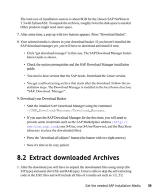 The total size of installation sources is about 8GB for the chosen SAP NetWeaver
  7.3 with SybaseASE. To unpack the archives, roughly twice the disk space is needed.
  Other products might need more space.

7. After some time, a pop-up with two buttons appears. Press "Download Basket".

8. Your selected media is shown in your download basket. If you haven't installed the
   SAP download manager yet, you will have to download and install it now.

     • Click “get download manager” in this case. The SAP Download Manager Instal-
       lation Guide is shown.

     • Check the section prerequisites and the SAP Download Manager installation
       guide.

     • You need a Java version that fits SAP needs. Download the Linux version.

     • You get a self-extracting archive that starts after the download. Follow the in-
       stallation steps. The Download Manager is installed in the local home directory
       “SAP_Download_Manager”.

9. Download your Download Basket

     • Start the installed SAP Download Manager using the command
       ~/SAP_Download/Manager/Download_Manager.

     • If you start the SAP Download Manager for the first time, you will need to
       provide some credentials such as the SAP Marketplace address (http://
       service.sap.com), your S-User, your S-User-Password, and the Data Store
       (directory to place the downloaded files).

     • Press the "download all objects" button (the button with two right arrows).

     • Now it's time to be very patient.



8.2 Extract downloaded Archives
1. After the download you will have to unpack the downloaded files using unzip (for
   ZIP type) and unrar (for EXE and RAR type). Unrar is able to skip the self extracting
   code in the EXE files and will include all files of a media set such as 1/2, 2/2.


                                                    Get the needed SAP Installation Media   39
 