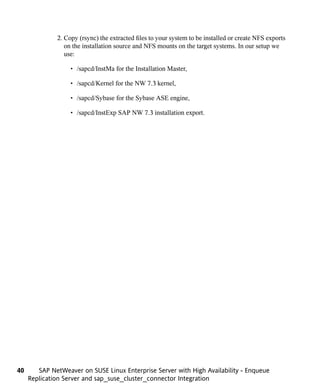2. Copy (rsync) the extracted files to your system to be installed or create NFS exports
                 on the installation source and NFS mounts on the target systems. In our setup we
                 use:

                   • /sapcd/InstMa for the Installation Master,

                   • /sapcd/Kernel for the NW 7.3 kernel,

                   • /sapcd/Sybase for the Sybase ASE engine,

                   • /sapcd/InstExp SAP NW 7.3 installation export.




40      SAP NetWeaver on SUSE Linux Enterprise Server with High Availability - Enqueue
     Replication Server and sap_suse_cluster_connector Integration
 