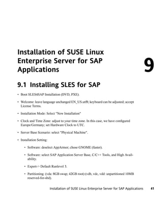 Installation of SUSE Linux
Enterprise Server for SAP
Applications                                                                                  9
9.1 Installing SLES for SAP
• Boot SLES4SAP Installation (DVD, PXE).

• Welcome: leave language unchanged EN_US.utf8; keyboard can be adjusted; accept
  License Terms.

• Installation Mode: Select "New Installation"

• Clock and Time Zone: adjust to your time zone. In this case, we have configured
  Europe/Germany; set Hardware Clock to UTC.

• Server Base Scenario: select "Physical Machine".

• Installation Setting:

     • Software: deselect AppArmor; chose GNOME (faster).

     • Software: select SAP Application Server Base, C/C++ Tools, and High Avail-
       ability.

     • Expert-> Default Runlevel 3.

     • Partitioning: (vda: 8GB swap; 42GB root) (vdb, vdc, vdd: unpartitioned 10MB
       reserved-for-sbd).


                          Installation of SUSE Linux Enterprise Server for SAP Applications   41
 