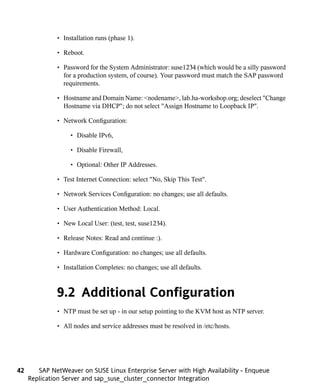 • Installation runs (phase 1).

              • Reboot.

              • Password for the System Administrator: suse1234 (which would be a silly password
                for a production system, of course). Your password must match the SAP password
                requirements.

              • Hostname and Domain Name: <nodename>, lab.ha-workshop.org; deselect "Change
                Hostname via DHCP"; do not select "Assign Hostname to Loopback IP".

              • Network Configuration:

                   • Disable IPv6,

                   • Disable Firewall,

                   • Optional: Other IP Addresses.

              • Test Internet Connection: select "No, Skip This Test".

              • Network Services Configuration: no changes; use all defaults.

              • User Authentication Method: Local.

              • New Local User: (test, test, suse1234).

              • Release Notes: Read and continue :).

              • Hardware Configuration: no changes; use all defaults.

              • Installation Completes: no changes; use all defaults.



              9.2 Additional Configuration
              • NTP must be set up - in our setup pointing to the KVM host as NTP server.

              • All nodes and service addresses must be resolved in /etc/hosts.




42      SAP NetWeaver on SUSE Linux Enterprise Server with High Availability - Enqueue
     Replication Server and sap_suse_cluster_connector Integration
 