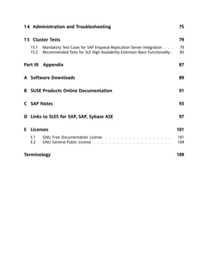 1 4 Administration and Troubleshooting                                                   75

1 5 Cluster Tests                                                                        79
   15.1   Mandatory Test Cases for SAP Enqueue Replication Server Integration . . .      79
   15.2   Recommended Tests for SLE High Availability Extension Basic Functionality .    83


Part III Appendix                                                                        87

A Software Downloads                                                                     89

B SUSE Products Online Documentation                                                     91

C SAP Notes                                                                              93

D Links to SLES for SAP, SAP, Sybase ASE                                                 97

E Licenses                                                                              101
   E.1    GNU Free Documentation License . . . . . . . . . . . . . . . . .              101
   E.2    GNU General Public License . . . . . . . . . . . . . . . . . . . .            104


Terminology                                                                             109
 