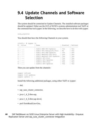 9.4 Update Channels and Software
                  Selection
              The system should be connected to Update Channels. The installed software packages
              should be updated. Either use the GUI of SUSE's systems administration tool YaST or
              the command line tool zypper. In the following, we describe how to do this with zypper.

              suse_register

              You should then have the following Channels in your system.

              cl2n01:~ # zypper lr
              # | Alias         | Name                      | Enabled | Refresh
              --+---------------+---------------------------+---------+--------
              1 | ...           | SLE11-HAE-SP2-Updates     | Yes     | Yes
              2 | ...           | SLE11-SP1-Debuginfo-Pool | No       | Yes
              3 | ...           | SLE11-SP2-SAP-Updates     | Yes     | Yes
              4 | ...           | SLE11-WebYaST-SP2-Pool    | Yes     | Yes
              5 | ...           | SLE11-WebYaST-SP2-Updates | Yes     | Yes
              6 | ...           | SLES11-SP1-Pool           | Yes     | Yes
              7 | ...           | SLES11-SP1-Updates        | Yes     | Yes
              8 | ...           | SLES11-SP2-Core           | Yes     | Yes
              9 | ...           | SLES11-SP2-Updates        | Yes     | Yes

              Then you can update from the channels:

              zypper refresh
              zypper list-updates
              zypper update -l

              Install the following additional packages, using either YaST or zypper:

              • sbd,

              • sap_suse_cluster_connector,

              • java-1_4_2-ibm-sap,

              • java-1_4_2-ibm-sap-devel,

              • perl-TermReadLine-Gnu,




44      SAP NetWeaver on SUSE Linux Enterprise Server with High Availability - Enqueue
     Replication Server and sap_suse_cluster_connector Integration
 