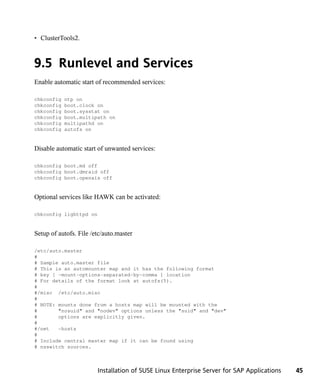 • ClusterTools2.



9.5 Runlevel and Services
Enable automatic start of recommended services:

chkconfig   ntp on
chkconfig   boot.clock on
chkconfig   boot.sysstat on
chkconfig   boot.multipath on
chkconfig   multipathd on
chkconfig   autofs on


Disable automatic start of unwanted services:

chkconfig boot.md off
chkconfig boot.dmraid off
chkconfig boot.openais off


Optional services like HAWK can be activated:

chkconfig lighttpd on


Setup of autofs. File /etc/auto.master

/etc/auto.master
#
# Sample auto.master file
# This is an automounter map and it has the following format
# key [ -mount-options-separated-by-comma ] location
# For details of the format look at autofs(5).
#
#/misc /etc/auto.misc
#
# NOTE: mounts done from a hosts map will be mounted with the
#       "nosuid" and "nodev" options unless the "suid" and "dev"
#       options are explicitly given.
#
#/net   -hosts
#
# Include central master map if it can be found using
# nsswitch sources.



                        Installation of SUSE Linux Enterprise Server for SAP Applications   45
 