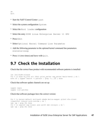 OK
Quit


• Start the YaST Control Center: yast

• Select the system configuration System

• Select the Boot loader configuration

• Select the entry SUSE Linux Enterprise Server 11 SP2

• Press Edit

• Select Optional Kernel Command Line Parameter

• Add the following parameter to the optional kernel command line parameters:
  elevator=noop

• Press OK (two times) and leave with Quit.



9.7 Check the Installation
Check that the correct base product with recommended software patterns is installed:

cat /etc/SuSE-release
for f in base ha_sles x11 32bit print_server sap_server Basis-Devel ; do 
echo $f ; zypper search -t pattern | grep ^i...$f ; done

Check that software update channels are set up:

zypper repos
zypper list-patches

Check that software packages have the correct version:

for f in kernel-default multipath mdadm device-mapper glibc2 nfs-client
libext2fs2 libuuid uuid-runtime ; do 
rpm -qa | grep $f; done
for f in sapconf sap-locale java gcc43 sbd corosync ; do 
rpm -qa | grep $f; done




                       Installation of SUSE Linux Enterprise Server for SAP Applications   47
 