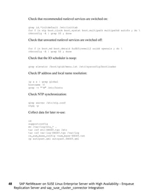 Check that recommended runlevel services are switched on:

              grep id.*initdefault /etc/inittab
              for f in ntp boot.clock boot.systat boot.multipath multipathd autofs ; do 
              chkconfig -A | grep $f ; done

              Check that unwanted runlevel services are switched off:

              for f in boot.md boot.dmraid SuSEfirewall2 uuidd openais ; do 
              chkconfig -A | grep $f ; done

              Check that the IO scheduler is noop:

              grep elevator /boot/grub/menu.lst /etc/sysconfig/bootloader

              Check IP address and local name resolution:

              ip a s | grep global
              hostname -f
              grep -v "^#" /etc/hosts

              Check NTP synchronization:

              grep server /etc/ntp.conf
              ntpq -p

              Collect data for later re-use:

              cd
              supportconfig
              mv /var/log/nts_* .
              tar czf etc-$HOST.tgz /etc
              tar czf var-log-$HOST.tgz /var/log
              cs_sum_base_config >sum_base-$HOST.txt
              cp autoyast.xml autoyast.$HOST.xml




48      SAP NetWeaver on SUSE Linux Enterprise Server with High Availability - Enqueue
     Replication Server and sap_suse_cluster_connector Integration
 