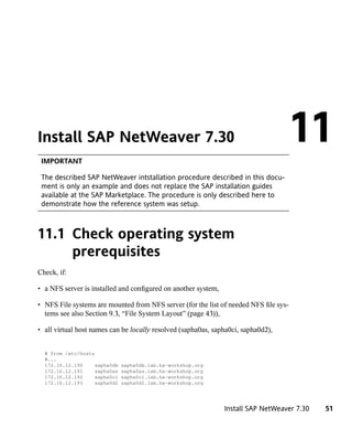 Install SAP NetWeaver 7.30
 IMPORTANT
                                                                                       11
 The described SAP NetWeaver intstallation procedure described in this docu-
 ment is only an example and does not replace the SAP installation guides
 available at the SAP Marketplace. The procedure is only described here to
 demonstrate how the reference system was setup.



11.1 Check operating system
     prerequisites
Check, if:

• a NFS server is installed and configured on another system,

• NFS File systems are mounted from NFS server (for the list of needed NFS file sys-
  tems see also Section 9.3, “File System Layout” (page 43)),

• all virtual host names can be locally resolved (sapha0as, sapha0ci, sapha0d2),


  # from /etc/hosts
  #...
  172.16.12.190     sapha0db   sapha0db.lab.ha-workshop.org
  172.16.12.191     sapha0as   sapha0as.lab.ha-workshop.org
  172.16.12.192     sapha0ci   sapha0ci.lab.ha-workshop.org
  172.16.12.193     sapha0d2   sapha0d2.lab.ha-workshop.org




                                                                Install SAP NetWeaver 7.30   51
 