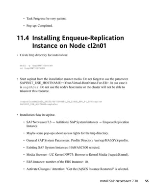 • Task Progress: be very patient.

     • Pop-up: Completed.



11.4 Installing Enqueue-Replication
     Instance on Node cl2n01
• Create tmp directory for installation:


  mkdir -p /tmp/NW730SYB/ER
  cd /tmp/NW730SYB/ER




• Start sapinst from the installation master media. Do not forget to use the parameter
  SAPINST_USE_HOSTNAME=<Your-Virtual-HostName-For-ER>. In our case it
  is sapHA0er. Do not use the node's host name or the cluster will not be able to
  takeover this resource.


  /sapcd/InstMa/DATA_UNITS/BS72008SR1_IM_LINUX_X86_64_SYB/sapinst
  SAPINST_USE_HOSTNAME=sapha0er




• Installation flow in sapinst.

     • SAP Netweaver 7.3 → Additional SAP System Instances → Enqueue Replication
       Instance

     • Maybe some pop-ups about access rights for the tmp directory.

     • General SAP System Parameters: Profile Directory /usr/sap/HA0/SYS/profile.

     • Existing SAP System Instances: HA0/ASCS00 selected.

     • Media Browser - UC Kernel NW73: Browse to Kernel Media (/sapcd/Kernel).

     • ERS Instance: number of the ERS Instance: 10.

     • Activate Changes / Attention: "Get the (A)SCS Instance Restarted" is selected.


                                                                Install SAP NetWeaver 7.30   55
 