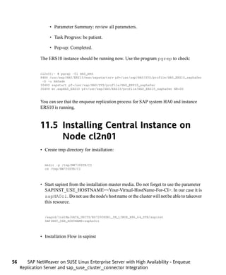 • Parameter Summary: review all parameters.

                   • Task Progress: be patient.

                   • Pop-up: Completed.

              The ERS10 instance should be running now. Use the program pgrep to check:


              cl2n01:~ # pgrep -fl HA0_ERS
              8486 /usr/sap/HA0/ERS10/exe/sapstartsrv pf=/usr/sap/HA0/SYS/profile/HA0_ERS10_sapha0er
               -D -u HA0adm
              30480 sapstart pf=/usr/sap/HA0/SYS/profile/HA0_ERS10_sapha0er
              30498 er.sapHA0_ERS10 pf=/usr/sap/HA0/ERS10/profile/HA0_ERS10_sapha0er NR=00



              You can see that the enqueue replication process for SAP system HA0 and instance
              ERS10 is running.



              11.5 Installing Central Instance on
                   Node cl2n01
              • Create tmp directory for installation:


                mkdir -p /tmp/NW730SYB/CI
                cd /tmp/NW730SYB/CI




              • Start sapinst from the installation master media. Do not forget to use the parameter
                SAPINST_USE_HOSTNAME=<Your-Virtual-HostName-For-CI>. In our case it is
                sapHA0ci. Do not use the node's host name or the cluster will not be able to takeover
                this resource.


                /sapcd/InstMa/DATA_UNITS/BS72008SR1_IM_LINUX_X86_64_SYB/sapinst
                SAPINST_USE_HOSTNAME=sapha0ci




              • Installation Flow in sapinst




56      SAP NetWeaver on SUSE Linux Enterprise Server with High Availability - Enqueue
     Replication Server and sap_suse_cluster_connector Integration
 