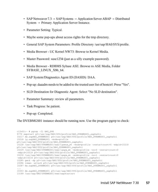 • SAP Netweaver 7.3 → SAP Systems → Application Server ABAP → Distributed
       System → Primary Application Server Instance.

     • Parameter Setting: Typical.

     • Maybe some pop-ups about access rights for the tmp directory.

     • General SAP System Parameters: Profile Directory /usr/sap/HA0/SYS/profile.

     • Media Browser - UC Kernel NW73: Browse to Kernel Media.

     • Master Password: suse1234 (just as a silly example password).

     • Media Browser - RDBMS Sybase ASE: Browse ro ASE Media, Folder
       SYBASE_LINUX_X86_64.

     • SAP System/Diagnostics Agent ID (DASID): DAA.

     • Pop-up: daaadm needs to be added to the trusted user list of hostctrl: Press "Yes".

     • SLD Destination for Diagnostic Agent: Select "No SLD destination".

     • Parameter Summary: review all parameters.

     • Task Progress: be patient.

     • Pop-up: Completed.

The DVEBMGS01 instance should be running now. Use the program pgrep to check:


cl2n01:~ # pgrep -fl HA0_DVE
9770 sapstart pf=/usr/sap/HA0/SYS/profile/HA0_DVEBMGS01_sapha0ci
10217 dw.sapHA0_DVEBMGS01 pf=/usr/sap/HA0/SYS/profile/HA0_DVEBMGS01_sapha0ci
10218 ig.sapHA0_DVEBMGS01 -mode=profile
pf=/usr/sap/HA0/SYS/profile/HA0_DVEBMGS01_sapha0ci
10228 /usr/sap/HA0/DVEBMGS01/exe/igsmux_mt -mode=profile -restartcount=0 -wdpid=10218
pf=/usr/sap/HA0/SYS/profile/HA0_DVEBMGS01_sapha0ci
10229 /usr/sap/HA0/DVEBMGS01/exe/igspw_mt -mode=profile -no=0 -restartcount=0
-wdpid=10218 pf=/usr/sap/HA0/SYS/profile/HA0_DVEBMGS01_sapha0ci
10230 /usr/sap/HA0/DVEBMGS01/exe/igspw_mt -mode=profile -no=1 -restartcount=0
-wdpid=10218 pf=/usr/sap/HA0/SYS/profile/HA0_DVEBMGS01_sapha0ci
10285 gwrd -dp pf=/usr/sap/HA0/SYS/profile/HA0_DVEBMGS01_sapha0ci
10286 icman -attach pf=/usr/sap/HA0/SYS/profile/HA0_DVEBMGS01_sapha0ci
10287 dw.sapHA0_DVEBMGS01 pf=/usr/sap/HA0/SYS/profile/HA0_DVEBMGS01_sapha0ci
...
10303 dw.sapHA0_DVEBMGS01 pf=/usr/sap/HA0/SYS/profile/HA0_DVEBMGS01_sapha0ci
13189 /usr/sap/HA0/DVEBMGS01/exe/sapstartsrv



                                                                  Install SAP NetWeaver 7.30   57
 