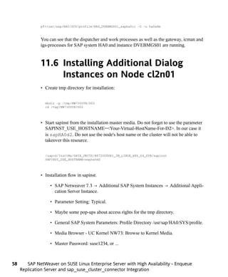 pf=/usr/sap/HA0/SYS/profile/HA0_DVEBMGS01_sapha0ci -D -u ha0adm



              You can see that the dispatcher and work processes as well as the gateway, icman and
              igs-processes for SAP system HA0 and instance DVEBMGS01 are running.



              11.6 Installing Additional Dialog
                   Instances on Node cl2n01
              • Create tmp directory for installation:


                mkdir -p /tmp/NW730SYB/D02
                cd /tmp/NW730SYB/D02




              • Start sapinst from the installation master media. Do not forget to use the parameter
                SAPINST_USE_HOSTNAME=<Your-Virtual-HostName-For-D2>. In our case it
                is sapHA0d2. Do not use the node's host name or the cluster will not be able to
                takeover this resource.


                /sapcd/InsttMa/DATA_UNITS/BS72008SR1_IM_LINUX_X86_64_SYB/sapinst
                SAPINST_USE_HOSTNAME=sapha0d2




              • Installation flow in sapinst.

                   • SAP Netweaver 7.3 → Additional SAP System Instances → Additional Appli-
                     cation Server Instance.

                   • Parameter Setting: Typical.

                   • Maybe some pop-ups about access rights for the tmp directory.

                   • General SAP System Parameters: Profile Directory /usr/sap/HA0/SYS/profile.

                   • Media Browser - UC Kernel NW73: Browse to Kernel Media.

                   • Master Password: suse1234, or ...



58      SAP NetWeaver on SUSE Linux Enterprise Server with High Availability - Enqueue
     Replication Server and sap_suse_cluster_connector Integration
 