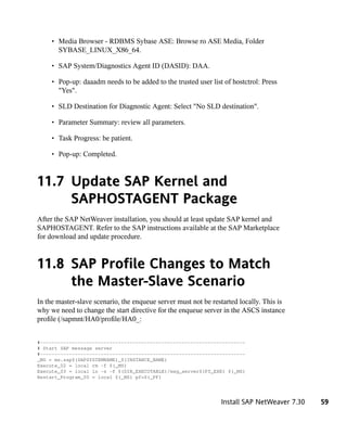 • Media Browser - RDBMS Sybase ASE: Browse ro ASE Media, Folder
       SYBASE_LINUX_X86_64.

     • SAP System/Diagnostics Agent ID (DASID): DAA.

     • Pop-up: daaadm needs to be added to the trusted user list of hostctrol: Press
       "Yes".

     • SLD Destination for Diagnostic Agent: Select "No SLD destination".

     • Parameter Summary: review all parameters.

     • Task Progress: be patient.

     • Pop-up: Completed.



11.7 Update SAP Kernel and
     SAPHOSTAGENT Package
After the SAP NetWeaver installation, you should at least update SAP kernel and
SAPHOSTAGENT. Refer to the SAP instructions available at the SAP Marketplace
for download and update procedure.



11.8 SAP Profile Changes to Match
     the Master-Slave Scenario
In the master-slave scenario, the enqueue server must not be restarted locally. This is
why we need to change the start directive for the enqueue server in the ASCS instance
profile (/sapmnt/HA0/profile/HA0_:


#-----------------------------------------------------------------------
# Start SAP message server
#-----------------------------------------------------------------------
_MS = ms.sap$(SAPSYSTEMNAME)_$(INSTANCE_NAME)
Execute_02 = local rm -f $(_MS)
Execute_03 = local ln -s -f $(DIR_EXECUTABLE)/msg_server$(FT_EXE) $(_MS)
Restart_Program_00 = local $(_MS) pf=$(_PF)




                                                                Install SAP NetWeaver 7.30   59
 