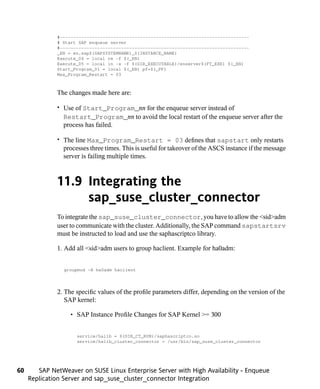 #-----------------------------------------------------------------------
              # Start SAP enqueue server
              #-----------------------------------------------------------------------
              _EN = en.sap$(SAPSYSTEMNAME)_$(INSTANCE_NAME)
              Execute_04 = local rm -f $(_EN)
              Execute_05 = local ln -s -f $(DIR_EXECUTABLE)/enserver$(FT_EXE) $(_EN)
              Start_Program_01 = local $(_EN) pf=$(_PF)
              Max_Program_Restart = 03



              The changes made here are:

              • Use of Start_Program_nn for the enqueue server instead of
                Restart_Program_nn to avoid the local restart of the enqueue server after the
                process has failed.

              • The line Max_Program_Restart = 03 defines that sapstart only restarts
                processes three times. This is useful for takeover of the ASCS instance if the message
                server is failing multiple times.



              11.9 Integrating the
                   sap_suse_cluster_connector
              To integrate the sap_suse_cluster_connector, you have to allow the <sid>adm
              user to communicate with the cluster. Additionally, the SAP command sapstartsrv
              must be instructed to load and use the saphascriptco library.

              1. Add all <sid>adm users to group haclient. Example for ha0adm:


                 groupmod -A ha0adm haclient




              2. The specific values of the profile parameters differ, depending on the version of the
                 SAP kernel:

                   • SAP Instance Profile Changes for SAP Kernel >= 300


                     service/halib = $(DIR_CT_RUN)/saphascriptco.so
                     service/halib_cluster_connector = /usr/bin/sap_suse_cluster_connector




60      SAP NetWeaver on SUSE Linux Enterprise Server with High Availability - Enqueue
     Replication Server and sap_suse_cluster_connector Integration
 