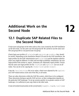 Additional Work on the
Second Node                                                                              12
12.1 Duplicate SAP Related Files to
     the Second Node
Create users and groups on the other node as they were created by the SAP installation
on the first node. Use the same user ID and group ID. Be careful to use the same user-
IDs and group-IDs in /etc/passwd and /etc/group.

Check login user profiles of <sid>adm and sqd<sid> on <node1>; they should
be similar. Depending on the Installation Master CD used for the SAP installation, the
login profiles for the SAP Administrator user (<sid>adm) and the database adminis-
trator user might be different. In older and non-high availability installations, the user
login profiles look similar to .sapenv_hostname.csh. Optionally repair profiles. Ensure
that the same user login profiles for the <sid>adm and sqd<sid> user are on all
nodes. You can do so by copying the /home/<sid>adm to <node2>.

Copy the /etc/services file or its values, which were adjusted by the sapinst
(see SAP related entries at the end of the file), to all nodes.

There are other directories within the SAP file system, which have to be configured.
These directories belong to specific SAP services, so their configuration depends on
the particular SAP landscape. To set up systems quickly in no greater context or SAP
landscape, it is sufficient to just copy them to the other node.

Create all needed mount points on the second node (/sapmnt, /sapdb, /usr/sap).


                                                      Additional Work on the Second Node     63
 