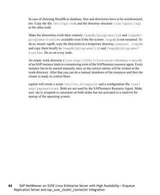 In case of choosing MaxDB as database, files and directories have to be synchronized,
              too. Copy the file /etc/opt/sdb and the directory structure /usr/spool/sql
              to the other node.

              Make the directories (with their content) /sapdb/programs/lib and /sapdb/
              programs/runtime available even if the file system /sapdb is not mounted. To
              do so, mount /sapdb, copy the directories to a temporary directory, unmount /sapdb
              and copy them locally to /sapdb/programs/lib and /sapdb/programs/
              runtime. Do so on every node.

              An empty work directory (/usr/sap/<SID>/<Instance><Number>/work)
              of an SAP instance leads to a monitoring error of the SAPInstance resource agent. Every
              instance has to be started manually once so the correct entries will be written to the
              work directory. After that you can do a manual shutdown of the instances and then the
              cluster is ready to control them.

              sapinst will create a script /etc/rc.d/sapinit and a configuration file /usr/
              sap/sapservices. Both are not used by the SAPInstance Resource Agent. Make
              sure /etc/rc.d/sapinit is consistent on both nodes but not activated in a runlevel for
              startup of the operating system.




64      SAP NetWeaver on SUSE Linux Enterprise Server with High Availability - Enqueue
     Replication Server and sap_suse_cluster_connector Integration
 