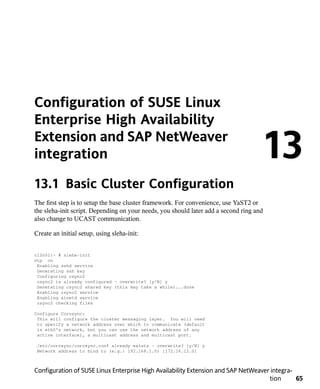 Configuration of SUSE Linux
Enterprise High Availability
Extension and SAP NetWeaver
integration                                                                          13
13.1 Basic Cluster Configuration
The first step is to setup the base cluster framework. For convenience, use YaST2 or
the sleha-init script. Depending on your needs, you should later add a second ring and
also change to UCAST communication.

Create an initial setup, using sleha-init:


cl2n01:~ # sleha-init
ntp on
 Enabling sshd service
 Generating ssh key
 Configuring csync2
 csync2 is already configured - overwrite? [y/N] y
 Generating csync2 shared key (this may take a while)...done
 Enabling csync2 service
 Enabling xinetd service
 csync2 checking files

Configure Corosync:
 This will configure the cluster messaging layer. You will need
 to specify a network address over which to communicate (default
 is eth0's network, but you can use the network address of any
 active interface), a multicast address and multicast port.

 /etc/corosync/corosync.conf already exists - overwrite? [y/N] y
 Network address to bind to (e.g.: 192.168.1.0) [172.16.12.0]



Configuration of SUSE Linux Enterprise High Availability Extension and SAP NetWeaver integra-
                                                                                    tion      65
 