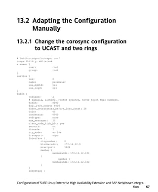 13.2 Adapting the Configuration
     Manually
13.2.1 Change the corosync configuration
       to UCAST and two rings
# /etc/corosync/corosync.conf
compatibility: whitetank
aisexec {
        user:             root
        group:            root
}
service {
        ver:              0
        name:             pacemaker
        use_mgmtd:        yes
        use_logd:         yes
}
totem {
        version:          2
        # kaballa, alchemy, rocket science, never touch this numbers.
        token:            5000
        fail_recv_const: 5000
        token_retransmits_before_loss_const: 28
        join:             60
        consensus:        6000
        vsftype:          none
        max_messages:     20
        clear_node_high_bit: yes
        secauth:          on
        threads:          2
        rrp_mode:         active
        transport:        udpu
        interface {
                 ringnumber:       0
                 bindnetaddr:      172.16.12.0
                 mcastport:        5404
                 member {
                          memberaddr: 172.16.12.101
                 }
                               member {
                          memberaddr: 172.16.12.102
                 }
        }
        interface {



Configuration of SUSE Linux Enterprise High Availability Extension and SAP NetWeaver integra-
                                                                                    tion      67
 