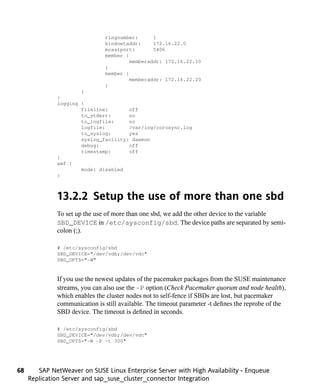 ringnumber:      1
                               bindnetaddr:     172.16.22.0
                               mcastport:       5406
                               member {
                                        memberaddr: 172.16.22.10
                               }
                               member {
                                        memberaddr: 172.16.22.20
                               }
                      }
              }
              logging {
                      fileline:       off
                      to_stderr:      no
                      to_logfile:     no
                      logfile:        /var/log/corosync.log
                      to_syslog:      yes
                      syslog_facility: daemon
                      debug:          off
                      timestamp:      off
              }
              amf {
                      mode: disabled
              }



              13.2.2 Setup the use of more than one sbd
              To set up the use of more than one sbd, we add the other device to the variable
              SBD_DEVICE in /etc/sysconfig/sbd. The device paths are separated by semi-
              colon (;).

              # /etc/sysconfig/sbd
              SBD_DEVICE="/dev/vdb;/dev/vdc"
              SBD_OPTS="-W"


              If you use the newest updates of the pacemaker packages from the SUSE maintenance
              streams, you can also use the -P option (Check Pacemaker quorum and node health),
              which enables the cluster nodes not to self-fence if SBDs are lost, but pacemaker
              communication is still available. The timeout parameter -t defines the reprobe of the
              SBD device. The timeout is defined in seconds.

              # /etc/sysconfig/sbd
              SBD_DEVICE="/dev/vdb;/dev/vdc"
              SBD_OPTS="-W -P -t 300"




68      SAP NetWeaver on SUSE Linux Enterprise Server with High Availability - Enqueue
     Replication Server and sap_suse_cluster_connector Integration
 