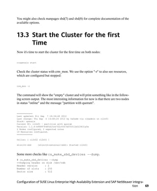 You might also check manpages sbd(7) and sbd(8) for complete documentation of the
available options.



13.3 Start the Cluster for the first
     Time
Now it's time to start the cluster for the first time on both nodes:


rcopenais start



Check the cluster status with crm_mon. We use the option "-r" to also see resources,
which are configured but stopped:


crm_mon -r



The command will show the "empty" cluster and will print something like in the follow-
ing screen output. The most interesting information for now is that there are two nodes
in status "online" and the message "partition with quorum".


============
Last updated: Fri Sep 7 18:34:49 2012
Last change: Thu Sep 6 14:48:24 2012 by ha0adm via cibadmin on cl2n01
Stack: openais
Current DC: cl2n01 - partition with quorum
Version: 1.1.6-b988976485d15cb702c9307df55512d323831a5e
2 Nodes configured, 2 expected votes
10 Resources configured.
============

Online: [ cl2n02 cl2n01 ]

stonith-sbd       (stonith:external/sbd): Started cl2n01



Some more checks like cs_make_sbd_devices --dump.
# cs_make_sbd_devices --dump
==Dumping header on disk /dev/vdb
Header version     : 2
Number of slots    : 255
Sector size        : 512



Configuration of SUSE Linux Enterprise High Availability Extension and SAP NetWeaver integra-
                                                                                    tion      69
 