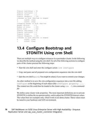 Timeout (watchdog) : 30
              Timeout (allocate) : 2
              Timeout (loop)     : 2
              Timeout (msgwait) : 130
              ==Header on disk /dev/vdb is dumped
              0       cl2n02 clear
              1       cl2n01 clear
              ==Dumping header on disk /dev/vdc
              Header version     : 2
              Number of slots    : 255
              Sector size        : 512
              Timeout (watchdog) : 30
              Timeout (allocate) : 2
              Timeout (loop)     : 2
              Timeout (msgwait) : 130
              ==Header on disk /dev/vdc is dumped
              0       cl2n01 clear
              1       cl2n02 clear




              13.4 Configure Bootstrap and
                   STONITH Using crm Shell
              There are multiple ways to configure resources in a pacemaker cluster. In the following
              we describe the method using the crm shell. For all of the following sections to configure
              parts of the cluster proceed the following steps:

              • Start the crm shell and enter the configure action: crm configure

              • Copy and paste and all prepared crm configuration sequences into the crm shell

              • Quit the crm shell (quit). You might be asked, if you want to commit your changes.

              An other method is to save the crm configuration sequences into a text file adding
              configure at the beginning of each object (like configure property ....
              The created text file could then be loaded to the cluster using crm -f crm-command-
              file

              We define some cluster wide properties. The most important definitions are to activate
              STONITH, to define the no-quorum-policy, and to adjust the STONITH timeout values.
              The values here are examples only, which work in our demo cluster. These values must
              be tuned to your hardware and SAN environment.



70      SAP NetWeaver on SUSE Linux Enterprise Server with High Availability - Enqueue
     Replication Server and sap_suse_cluster_connector Integration
 