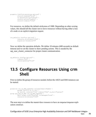 property $id="cib-bootstrap-options" 
         stonith-enabled="true" 
         no-quorum-policy="ignore" 
         stonith-action="reboot" 
         stonith-timeout="150s"



For resources, we define the default stickyness of 1000. Depending on other scoring
values, this should tell the cluster not to move resources without having either a loss
of a node or an explicit migration request.


rsc_defaults $id="rsc-options" 
         resource-stickiness="1000" 
         migration-threshold="5"



Now we define the operation defaults. We define 10 minutes (600 seconds) as default
timeout and we set the cluster to show pending actions. This is needed by the
sap_suse_cluster_connector for proper cluster communication.


op_defaults $id="op-options" 
         timeout="600" 
         record-pending="true"




13.5 Configure Resources Using crm
     Shell
First we define the group of resources needed, before the ASCS and ERS instances can
be started:


primitive rsc_ip_HA0_sapha0as ocf:heartbeat:IPaddr2 
         params ip="172.16.12.191" 
         op monitor interval="10s" timeout="20s" on_fail="restart"
group grp_sap_as_HA0 rsc_ip_HA0_sapha0as 
         meta target-role="Started" is-managed="true" 
         resource-stickiness="1000"



The next step is to define the master/slave resource to have an enqueue/enqueue-repli-
cation construct.


Configuration of SUSE Linux Enterprise High Availability Extension and SAP NetWeaver integra-
                                                                                    tion      71
 