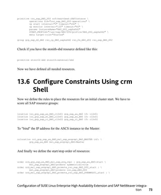 primitive rsc_sap_HA0_D02 ocf:heartbeat:SAPInstance 
         operations $id="rsc_sap_HA0_D02-operations" 
         op start interval="0" timeout="240" 
         op monitor interval="120" timeout="60" 
         params InstanceName="HA0_D02_sapha0d2"
         START_PROFILE="/usr/sap/HA0/SYS/profile/HA0_D02_sapha0d2" 
         meta target-role="Started"

group grp_sap_d2_HA0 rsc_ip_HA0_sapha0d2 rsc_fs_HA0_d02 rsc_sap_HA0_D02



Check if you have the stonith-sbd resource defined like this:


primitive stonith-sbd stonith:external/sbd



Now we have defined all needed resources.



13.6 Configure Constraints Using crm
     Shell
Now we define the rules to place the resources for an initial cluster start. We have to
score all SAP resource groups:


location loc_grp_sap_as_HA0_cl2n01 grp_sap_as_HA0 10: cl2n01
location loc_grp_sap_di_HA0_cl2n01 grp_sap_as_HA0 10: cl2n01
location loc_grp_sap_ci_HA0_cl2n02 grp_sap_ci_HA0 10: cl2n02



To "bind" the IP address for the ASCS instance to the Master:


colocation col_grp_sap_as_HAO_msl_sap_enqrepl_HA0_MASTER inf: 
         grp_sap_as_HA0 msl_sap_enqrepl_HA0:Master



And finally we define the start/stop order of resources:


order ord_grp_sap_as_HA0_msl_sap_enq_repl : grp_sap_as_HA0:start 
         msl_sap_enqrepl_HA0:promote symmetrical=true
order ord_msl_sap_enqrepl_HA0_promote_rsc_sap_HA0_D02_start : 
         msl_sap_enqrepl_HA0:promote rsc_sap_HA0_D02
order ord_msl_sap_enqrepl_HA0_promote_rsc_sap_HA0_DVEBMGS01_start : 




Configuration of SUSE Linux Enterprise High Availability Extension and SAP NetWeaver integra-
                                                                                    tion      73
 