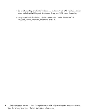 • Set up a Linux high availability platform and perform a basic SAP NetWeaver instal-
                lation including SAP Enqueue Replication Server on SUSE Linux Enterprise.

              • Integrate the high availability cluster with the SAP control framework via
                sap_suse_cluster_connector, as certified by SAP.




2      SAP NetWeaver on SUSE Linux Enterprise Server with High Availability - Enqueue Replica-
    tion Server and sap_suse_cluster_connector Integration
 